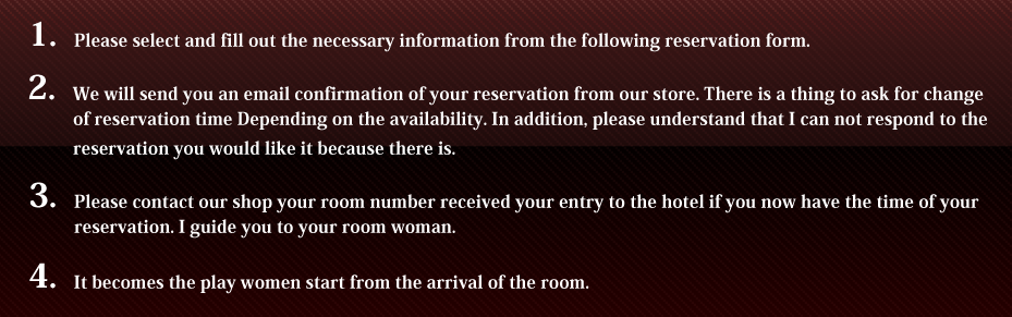 1.Please select and fill out the necessary information from the following reservation form.2.We will send you an email confirmation of your reservation from our store. There is a thing to ask for change of reservation time Depending on the availability. In addition, please understand that I can not respond to the reservation you would like it because there is.3.Please contact our shop your room number received your entry to the hotel if you now have the time of your reservation. I guide you to your room woman.4.It becomes the play women start from the arrival of the room.